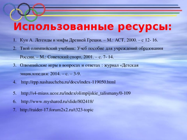 Использованные ресурсы: Кун А. Легенды и мифы Древней Греции. – М.: АСТ, 2000. – с 12- 16. Твой олимпийский учебник: Учеб пособие для учреждений образования России. – М.: Советский спорт, 2001. – с. 7- 14. Олимпийские игры в вопросах и ответах : журнал «Детская энциклопедия: 2014. – с. – 3-9.  http://rpp.nashaucheba.ru/docs/index-119050.html  http://s4-miass.ucoz.ru/index/olimpijskie_talismany/0-109  http://www.myshared.ru/slide/802418/ http://raider-17.forum2x2.ru/t323-topic  