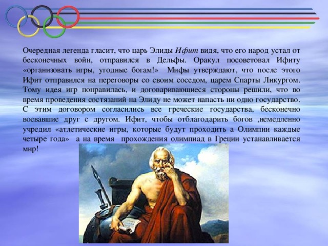 Очередная легенда гласит, что царь Элиды Ифит видя, что его народ устал от бесконечных войн, отправился в Дельфы. Оракул посоветовал Ифиту «организовать игры, угодные богам!» Мифы утверждают, что после этого Ифит отправился на переговоры со своим соседом, царем Спарты Ликургом. Тому идея игр понравилась, и договаривающиеся стороны решили, что во время проведения состязаний на Элиду не может напасть ни одно государство. С этим договором согласились все греческие государства, бесконечно воевавшие друг с другом. Ифит, чтобы отблагодарить богов ,немедленно учредил «атлетические игры, которые будут проходить а Олимпии каждые четыре года» а на время прохождения олимпиад в Греции устанавливается мир!