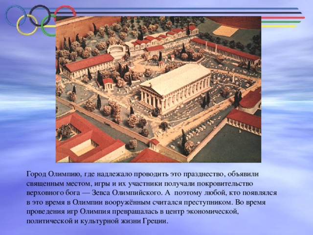 Город Олимпию, где надлежало проводить это празднество, объявили священным местом, игры и их участники получали покровительство верховного бога — Зевса Олимпийского. А поэтому любой, кто появлялся в это время в Олимпии вооружённым считался преступником. Во время проведения игр Олимпия превращалась в центр экономической, политической и культурной жизни Греции.