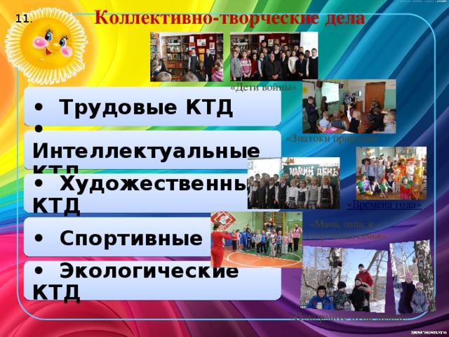 Коллективно-творческие дела 11. «Дети войны» • Трудовые КТД «Знатоки природы» • Интеллектуальные КТД • Художественные КТД «Мама, папа, я – спортивная семья» • Спортивные КТД • Экологические КТД «Покормите птиц зимой»