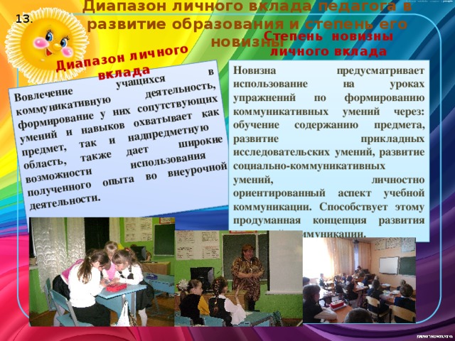 Диапазон личного вклада педагога в развитие образования и степень его новизны Вовлечение учащихся в коммуникативную деятельность, формирование у них сопутствующих умений и навыков охватывает как предмет, так и надпредметную область, также дает широкие возможности использования полученного опыта во внеурочной деятельности. Диапазон личного вклада 13. Степень новизны личного вклада Новизна предусматривает использование на уроках упражнений по формированию коммуникативных умений через: обучение содержанию предмета, развитие прикладных исследовательских умений, развитие социально-коммуникативных умений, личностно ориентированный аспект учебной коммуникации. Способствует этому продуманная концепция развития школьной коммуникации.