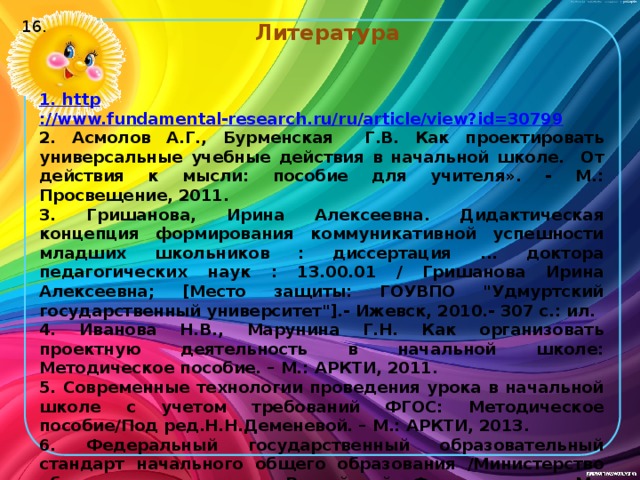 Литература 16.   1. http ://www.fundamental-research.ru/ru/article/view?id=30799 2. Асмолов А.Г., Бурменская Г.В. Как проектировать универсальные учебные действия в начальной школе. От действия к мысли: пособие для учителя». - М.: Просвещение, 2011. 3. Гришанова, Ирина Алексеевна. Дидактическая концепция формирования коммуникативной успешности младших школьников : диссертация ... доктора педагогических наук : 13.00.01 / Гришанова Ирина Алексеевна; [Место защиты: ГОУВПО 