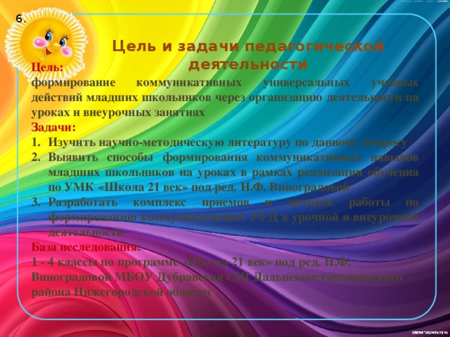 6. Цель и задачи педагогической деятельности Цель: формирование коммуникативных универсальных учебных действий младших школьников через организацию деятельности на уроках и внеурочных занятиях Задачи: Изучить научно-методическую литературу по данному вопросу Выявить способы формирования коммуникативных навыков младших школьников на уроках в рамках реализации обучения по УМК «Школа 21 век» под ред. Н.Ф. Виноградовой Разработать комплекс приемов и методов работы по формированию коммуникативных УУД в урочной и внеурочной деятельности База исследования : 1 - 4 классы по программе «Школа 21 век» под ред. Н.Ф. Виноградовой МБОУ Дубравская СШ Дальнеконстантиновского района Нижегородской области