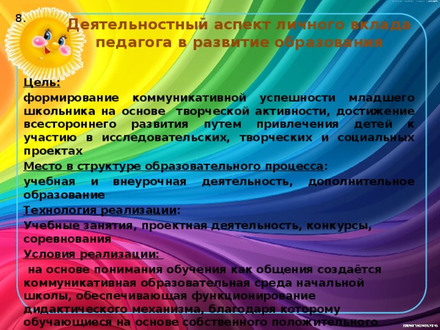 8. Деятельностный аспект личного вклада педагога в развитие образования Цель:  формирование коммуникативной успешности младшего школьника на основе творческой активности, достижение всестороннего развития путем привлечения детей к участию в исследовательских, творческих и социальных проектах Место в структуре образовательного процесса : учебная и внеурочная деятельность, дополнительное образование Технология реализации : Учебные занятия, проектная деятельность, конкурсы, соревнования Условия реализации:  на основе понимания обучения как общения создаётся коммуникативная образовательная среда начальной школы, обеспечивающая функционирова­ние дидактического механизма, благодаря которому обучающиеся на основе собственного положительного опыта учебной коммуникативной деятель­ности поднимаются на более высокий уровень своего коммуникативного развития.