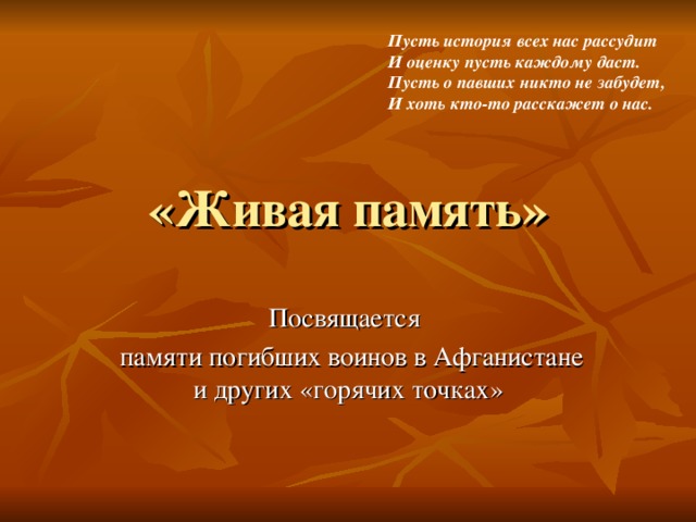 Пусть история всех нас рассудит И оценку пусть каждому даст. Пусть о павших никто не забудет, И хоть кто-то расскажет о нас. «Живая память» Посвящается  памяти погибших  воинов в Афганистане и других «горячих точках» 