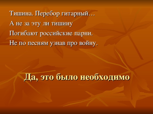 Тишина. Перебор гитарный… А не за эту ли тишину Погибают российские парни. Не по песням узнав про войну. Да, это было необходимо 