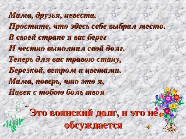 Мама, друзья, невеста. Простите, что здесь себе выбрал место. В своей стране я вас берег И честно выполнил свой долг. Теперь для вас травою стану, Березкой, ветром и цветами. Мама, поверь, что это я, Навек с тобою боль твоя Это воинский долг, и это не обсуждается 