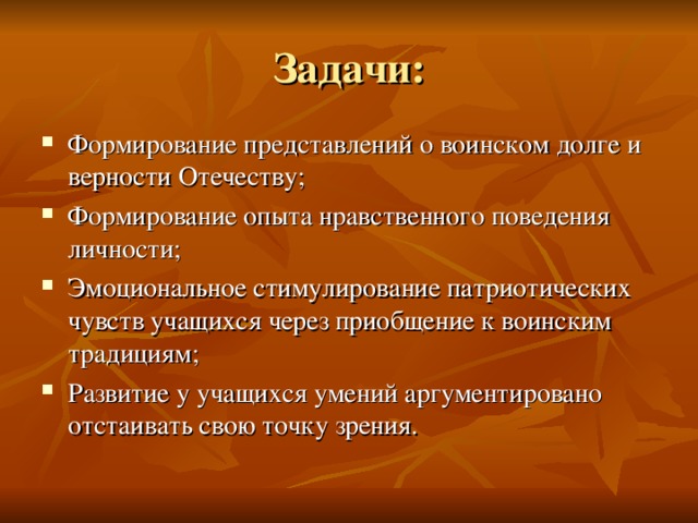 Задачи: Формирование представлений о воинском долге и верности Отечеству; Формирование опыта нравственного поведения личности; Эмоциональное стимулирование патриотических чувств учащихся через приобщение к воинским традициям; Развитие у учащихся умений аргументировано отстаивать свою точку зрения. 