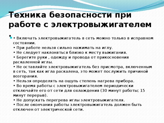 Техника безопасности при работе с электровыжигателем  .  • Включать электровыжигатель в сеть можно только в исправном состоянии.  • При работе нельзя сильно нажимать на иглу.   • Не следует наклоняться близко к месту выжигания.  • Берегите руки , одежду и провода от прикосновения раскаленной иглы.  • Не оставляйте электровыжигатель без присмотра, включенным в сеть, так как игла раскалена, это может послужить причиной возгорания.  • Нельзя определять на ощупь степень нагрева прибора.  • Во время работы с электровыжигателем периодически отключайте его от сети для охлаждения (30 минут работы; 15 минут перерыв).  • Не допускать перегрева иглы электровыжигателя.  • После окончания работы электровыжигатель должен быть отключен от электрической сети. 