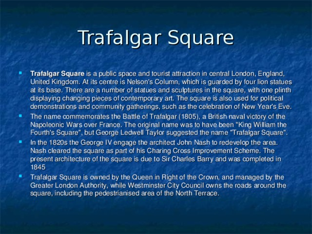 Trafalgar Square Trafalgar Square is a public space and tourist attraction in central London, England, United Kingdom. At its centre is Nelson's Column, which is guarded by four lion statues at its base. There are a number of statues and sculptures in the square, with one plinth displaying changing pieces of contemporary art. The square is also used for political demonstrations and community gatherings, such as the celebration of New Year's Eve. The name commemorates the Battle of Trafalgar (1805), a British naval victory of the Napoleonic Wars over France. The original name was to have been 