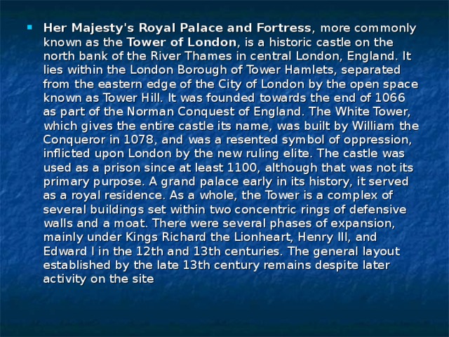 Her Majesty's Royal Palace and Fortress , more commonly known as the Tower of London , is a historic castle on the north bank of the River Thames in central London, England. It lies within the London Borough of Tower Hamlets, separated from the eastern edge of the City of London by the open space known as Tower Hill. It was founded towards the end of 1066 as part of the Norman Conquest of England. The White Tower, which gives the entire castle its name, was built by William the Conqueror in 1078, and was a resented symbol of oppression, inflicted upon London by the new ruling elite. The castle was used as a prison since at least 1100, although that was not its primary purpose. A grand palace early in its history, it served as a royal residence. As a whole, the Tower is a complex of several buildings set within two concentric rings of defensive walls and a moat. There were several phases of expansion, mainly under Kings Richard the Lionheart, Henry III, and Edward I in the 12th and 13th centuries. The general layout established by the late 13th century remains despite later activity on the site 