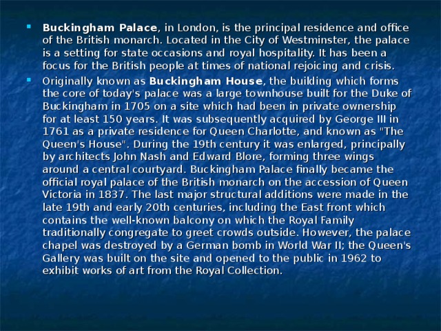 Buckingham Palace , in London, is the principal residence and office of the British monarch. Located in the City of Westminster, the palace is a setting for state occasions and royal hospitality. It has been a focus for the British people at times of national rejoicing and crisis. Originally known as Buckingham House , the building which forms the core of today's palace was a large townhouse built for the Duke of Buckingham in 1705 on a site which had been in private ownership for at least 150 years. It was subsequently acquired by George III in 1761 as a private residence for Queen Charlotte, and known as 