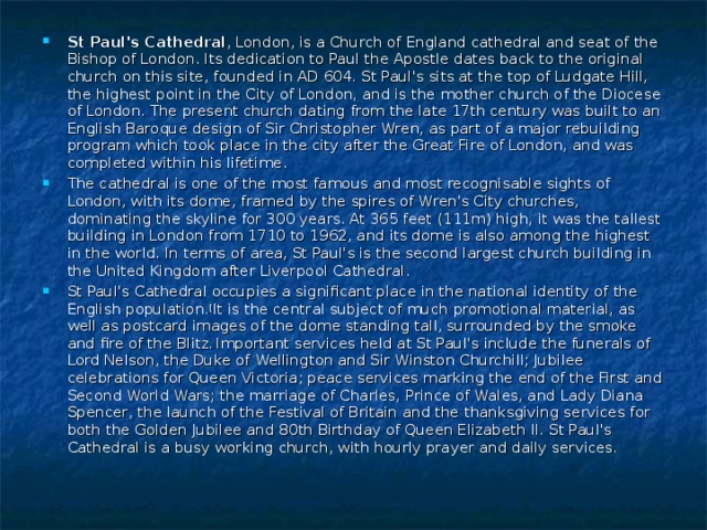 St Paul's Cathedral , London, is a Church of England cathedral and seat of the Bishop of London. Its dedication to Paul the Apostle dates back to the original church on this site, founded in AD 604. St Paul's sits at the top of Ludgate Hill, the highest point in the City of London, and is the mother church of the Diocese of London. The present church dating from the late 17th century was built to an English Baroque design of Sir Christopher Wren, as part of a major rebuilding program which took place in the city after the Great Fire of London, and was completed within his lifetime. The cathedral is one of the most famous and most recognisable sights of London, with its dome, framed by the spires of Wren's City churches, dominating the skyline for 300 years. At 365 feet (111m) high, it was the tallest building in London from 1710 to 1962, and its dome is also among the highest in the world. In terms of area, St Paul's is the second largest church building in the United Kingdom after Liverpool Cathedral. St Paul's Cathedral occupies a significant place in the national identity of the English population. [ It is the central subject of much promotional material, as well as postcard images of the dome standing tall, surrounded by the smoke and fire of the Blitz.  Important services held at St Paul's include the funerals of Lord Nelson, the Duke of Wellington and Sir Winston Churchill; Jubilee celebrations for Queen Victoria; peace services marking the end of the First and Second World Wars; the marriage of Charles, Prince of Wales, and Lady Diana Spencer, the launch of the Festival of Britain and the thanksgiving services for both the Golden Jubilee and 80th Birthday of Queen Elizabeth II. St Paul's Cathedral is a busy working church, with hourly prayer and daily services.  