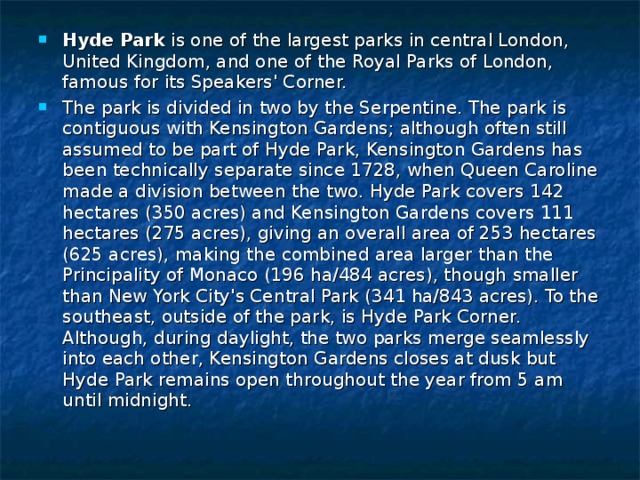 Hyde Park is one of the largest parks in central London, United Kingdom, and one of the Royal Parks of London, famous for its Speakers' Corner. The park is divided in two by the Serpentine. The park is contiguous with Kensington Gardens; although often still assumed to be part of Hyde Park, Kensington Gardens has been technically separate since 1728, when Queen Caroline made a division between the two. Hyde Park covers 142 hectares (350 acres) and Kensington Gardens covers 111 hectares (275 acres), giving an overall area of 253 hectares (625 acres), making the combined area larger than the Principality of Monaco (196 ha/484 acres), though smaller than New York City's Central Park (341 ha/843 acres). To the southeast, outside of the park, is Hyde Park Corner. Although, during daylight, the two parks merge seamlessly into each other, Kensington Gardens closes at dusk but Hyde Park remains open throughout the year from 5 am until midnight.  