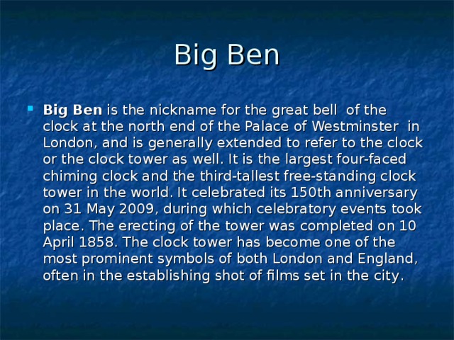 Big Ben Big Ben is the nickname for the great bell of the clock at the north end of the Palace of Westminster in London, and is generally extended to refer to the clock or the clock tower as well. It is the largest four-faced chiming clock and the third-tallest free-standing clock tower in the world. It celebrated its 150th anniversary on 31 May 2009, during which celebratory events took place. The erecting of the tower was completed on 10 April 1858. The clock tower has become one of the most prominent symbols of both London and England, often in the establishing shot of films set in the city . 