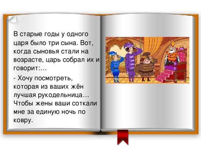 В старые годы у одного царя было три сына. Вот, когда сыновья стали на возрасте, царь собрал их и говорит:…  - Хочу посмотреть, которая из ваших жён лучшая рукодельница… Чтобы жены ваши соткали мне за единую ночь по ковру.  