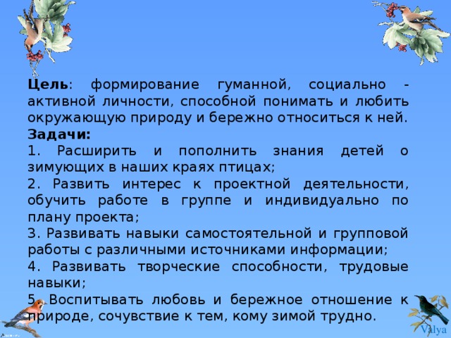 Цель : формирование гуманной, социально - активной личности, способной понимать и любить окружающую природу и бережно относиться к ней. Задачи:  1. Расширить и пополнить знания детей о зимующих в наших краях птицах; 2. Развить интерес к проектной деятельности, обучить работе в группе и индивидуально по плану проекта; 3. Развивать навыки самостоятельной и групповой работы с различными источниками информации; 4. Развивать творческие способности, трудовые навыки; 5. Воспитывать любовь и бережное отношение к природе, сочувствие к тем, кому зимой трудно. 