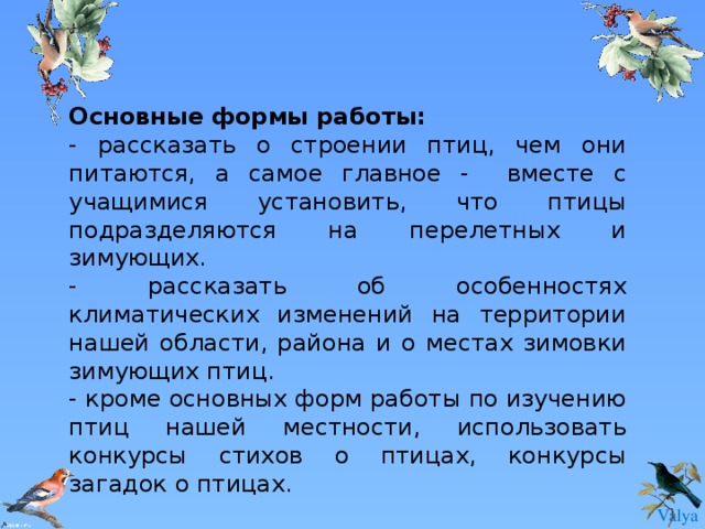 Основные формы работы: - рассказать о строении птиц, чем они питаются, а самое главное - вместе с учащимися установить, что птицы подразделяются на перелетных и зимующих. - рассказать об особенностях климатических изменений на территории нашей области, района и о местах зимовки зимующих птиц. - кроме основных форм работы по изучению птиц нашей местности, использовать конкурсы стихов о птицах, конкурсы загадок о птицах. 