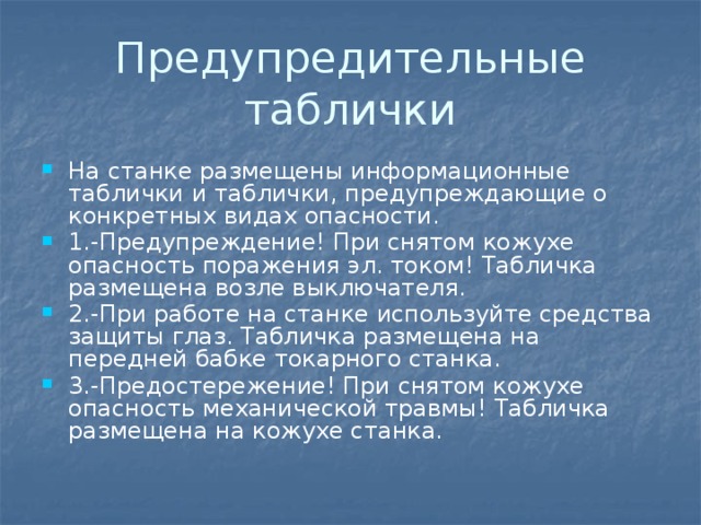 Предупредительные таблички На станке размещены информационные таблички и таблички, предупреждающие о конкретных видах опасности. 1.-Предупреждение! При снятом кожухе опасность поражения эл. током! Табличка размещена возле выключателя. 2.-При работе на станке используйте средства защиты глаз. Табличка размещена на передней бабке токарного станка. 3.-Предостережение! При снятом кожухе опасность механической травмы! Табличка размещена на кожухе станка. 