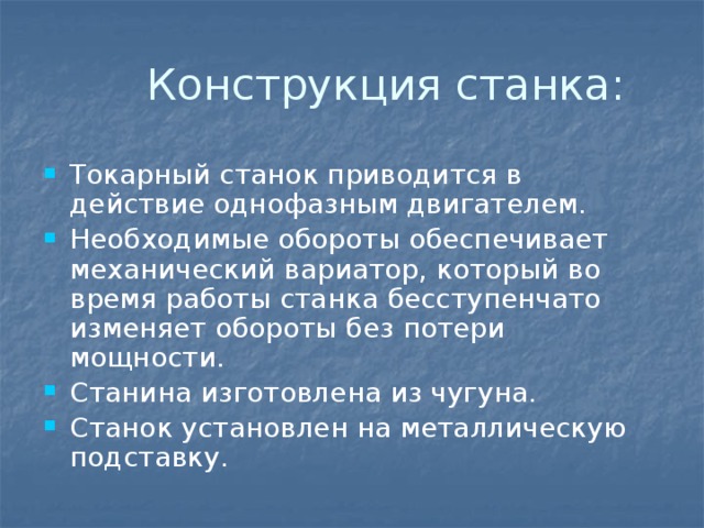  Конструкция станка: Токарный станок приводится в действие однофазным двигателем. Необходимые обороты обеспечивает механический вариатор, который во время работы станка бесступенчато изменяет обороты без потери мощности. Станина изготовлена из чугуна. Станок установлен на металлическую подставку. 