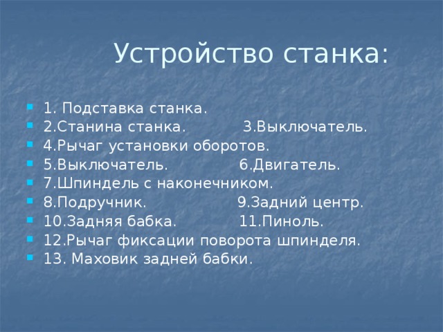  Устройство станка: 1. Подставка станка. 2.Станина станка. 3.Выключатель. 4.Рычаг установки оборотов. 5.Выключатель. 6.Двигатель. 7.Шпиндель с наконечником. 8.Подручник. 9.Задний центр. 10.Задняя бабка. 11.Пиноль. 12.Рычаг фиксации поворота шпинделя. 13. Маховик задней бабки. 