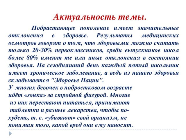 Актуальность темы.  Подрастающее поколение имеет значительные отклонения в здоровье. Результаты медицинских осмотров говорят о том, что здоровыми можно считать только 20-30% первоклассников, среди выпускников школ более 80% имеют те или иные отклонения в состоянии здоровья. На сегодняшний день каждый пятый школьник имеет хроническое заболевание, а ведь из нашего здоровья складывается 