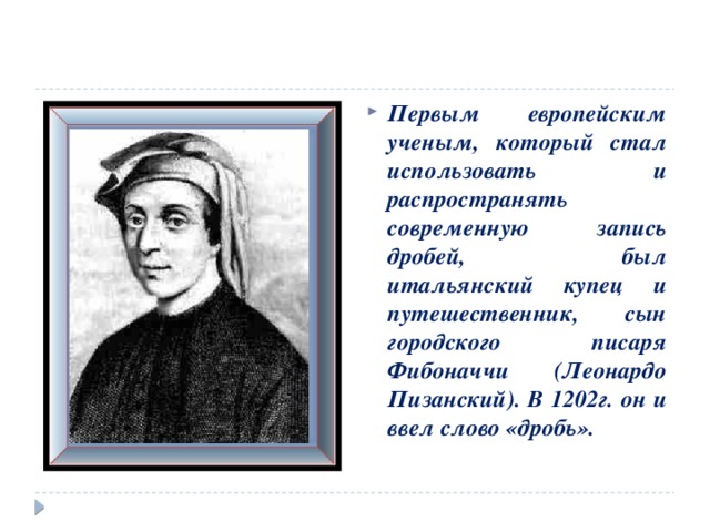 Первым европейским ученым, который стал использовать и распространять современную запись дробей, был итальянский купец и путешественник, сын городского писаря Фибоначчи (Леонардо Пизанский). В 1202г. он и ввел слово «дробь».  