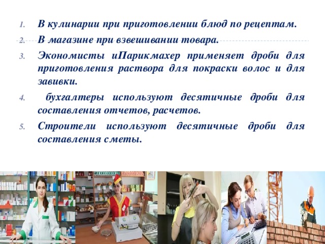 В кулинарии при приготовлении блюд по рецептам. В магазине при взвешивании товара. Экономисты иПарикмахер применяет дроби для приготовления раствора для покраски волос и для завивки.  бухгалтеры используют десятичные дроби для составления отчетов, расчетов. Строители используют десятичные дроби для составления сметы. 
