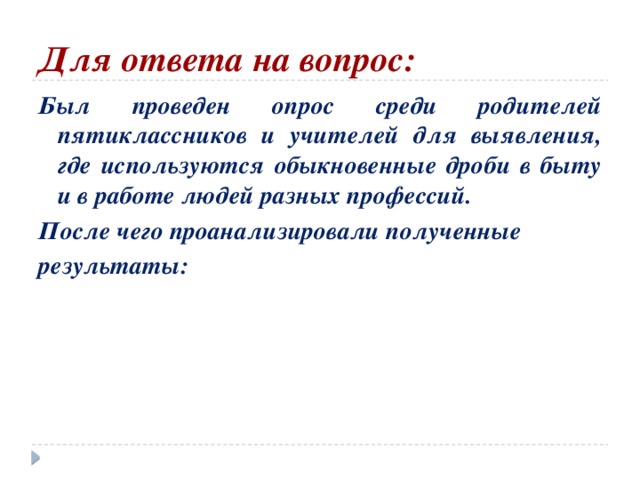 Для ответа на вопрос:   Был проведен опрос среди родителей пятиклассников и учителей для выявления, где используются обыкновенные дроби в быту и в работе людей разных профессий. После чего проанализировали полученные результаты: 