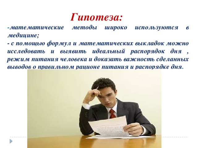 Гипотеза: - математические методы широко используются в медицине; - с помощью формул и математических выкладок можно исследовать и выявить идеальный распорядок дня , режим питания человека и доказать важность сделанных выводов о правильном рационе питания и распорядке дня . 
