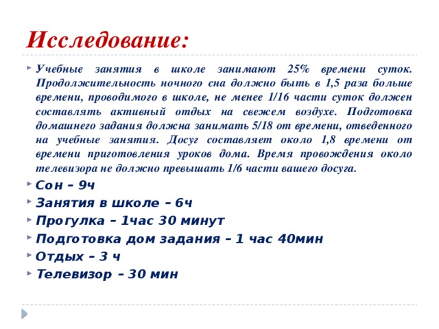 Исследование: Учебные занятия в школе занимают 25% времени суток. Продолжительность ночного сна должно быть в 1,5 раза больше времени, проводимого в школе, не менее 1/16 части суток должен составлять активный отдых на свежем воздухе. Подготовка домашнего задания должна занимать 5/18 от времени, отведенного на учебные занятия. Досуг составляет около 1,8 времени от времени приготовления уроков дома. Время провождения около телевизора не должно превышать 1/6 части вашего досуга. Сон – 9ч Занятия в школе – 6ч Прогулка – 1час 30 минут Подготовка дом задания – 1 час 40мин Отдых – 3 ч Телевизор – 30 мин 