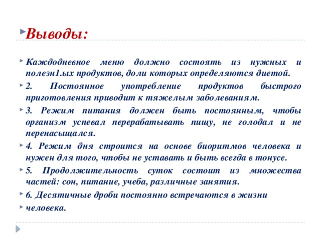  Выводы:  Каждодневное меню должно состоять из нужных и полезн1.ых продуктов, доли которых определяются диетой. 2. Постоянное употребление продуктов быстрого приготовления приводит к тяжелым заболеваниям. 3. Режим питания должен быть постоянным, чтобы организм успевал перерабатывать пищу, не голодал и не перенасыщался. 4. Режим дня строится на основе биоритмов человека и нужен для того, чтобы не уставать и быть всегда в тонусе. 5. Продолжительность суток состоит из множества частей: сон, питание, учеба, различные занятия. 6. Десятичные дроби постоянно встречаются в жизни человека. 
