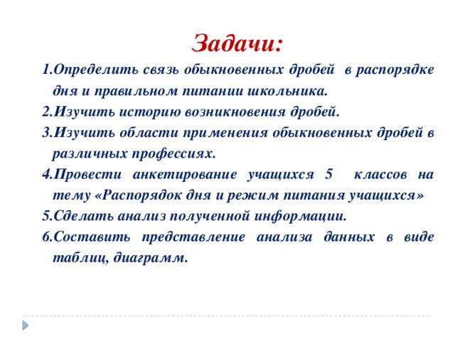 Задачи: Определить связь обыкновенных дробей в распорядке дня и правильном питании школьника. Изучить историю возникновения дробей. Изучить области применения обыкновенных дробей в различных профессиях. Провести анкетирование учащихся 5 классов на тему «Распорядок дня и режим питания учащихся» Сделать анализ полученной информации. Составить представление анализа данных в виде таблиц, диаграмм. 