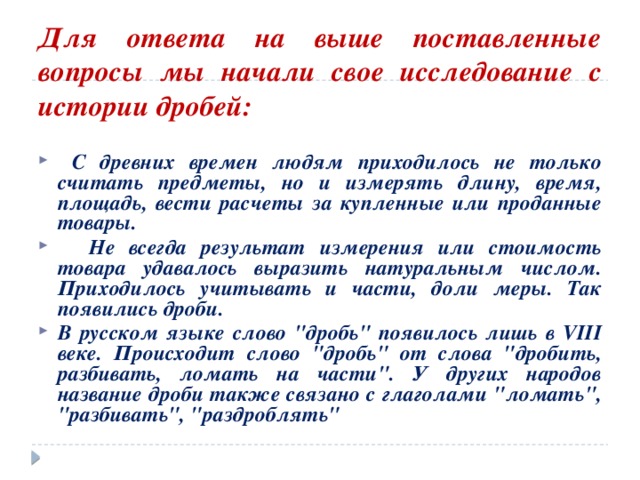  Для ответа на выше поставленные вопросы мы начали свое исследование с истории дробей:  С древних времен людям приходилось не только считать предметы, но и измерять длину, время, площадь, вести расчеты за купленные или проданные товары.  Не всегда результат измерения или стоимость товара удавалось выразить натуральным числом. Приходилось учитывать и части, доли меры. Так появились дроби. В русском языке слово 