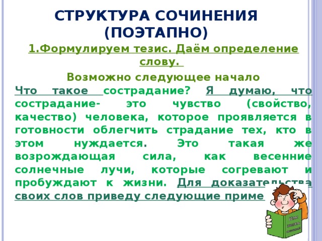 СТРУКТУРА СОЧИНЕНИЯ (ПОЭТАПНО) 1.Формулируем тезис. Даём определение слову.  Возможно следующее начало Что такое сострадание? Я думаю, что  сострадание- это чувство (свойство, качество) человека, которое проявляется в готовности облегчить страдание тех, кто в этом нуждается . Это такая же возрождающая сила, как весенние солнечные лучи, которые согревают и пробуждают к жизни. Для доказательства своих слов приведу следующие примеры. 