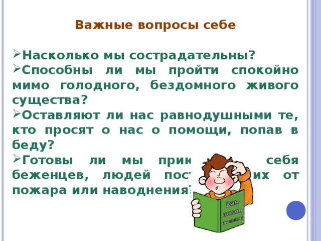  Важные вопросы себе  Насколько мы сострадательны? Способны ли мы пройти спокойно мимо голодного, бездомного живого существа? Оставляют ли нас равнодушными те, кто просят о нас о помощи, попав в беду? Готовы ли мы приютить у себя беженцев, людей пострадавших от пожара или наводнения? 