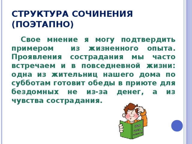 СТРУКТУРА СОЧИНЕНИЯ (ПОЭТАПНО) Свое мнение я могу подтвердить примером из жизненного опыта. Проявления сострадания мы часто встречаем и в повседневной жизни: одна из жительниц нашего дома по субботам готовит обеды в приюте для бездомных не из-за денег, а из чувства сострадания. 