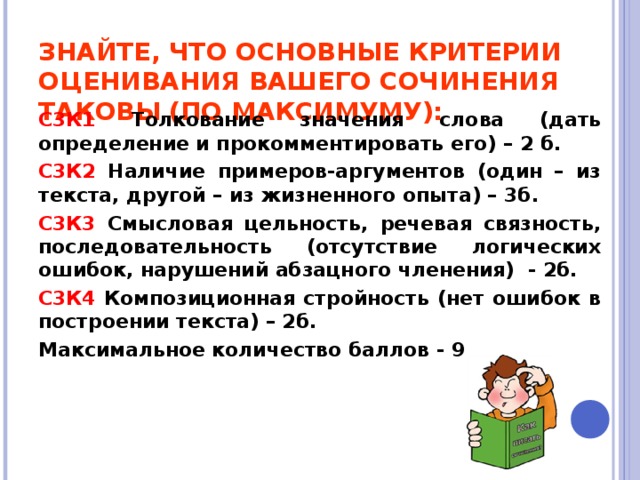 ЗНАЙТЕ, ЧТО ОСНОВНЫЕ КРИТЕРИИ ОЦЕНИВАНИЯ ВАШЕГО СОЧИНЕНИЯ ТАКОВЫ (ПО МАКСИМУМУ): С3К1 Толкование значения слова (дать определение и прокомментировать его) – 2 б. С3К2 Наличие примеров-аргументов (один – из текста, другой – из жизненного опыта) – 3б. С3К3 Смысловая цельность, речевая связность, последовательность (отсутствие логических ошибок, нарушений абзацного членения) - 2б. С3К4 Композиционная стройность (нет ошибок в построении текста) – 2б. Максимальное количество баллов - 9   