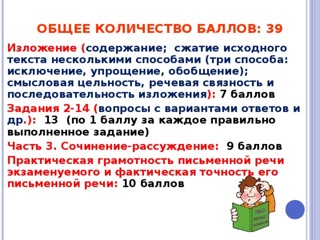 ОБЩЕЕ КОЛИЧЕСТВО БАЛЛОВ: 39 Изложение ( содержание; сжатие исходного текста несколькими способами (три способа: исключение, упрощение, обобщение); смысловая цельность, речевая связность и последовательность изложения ): 7 баллов Задания 2-14 ( вопросы с вариантами ответов и др .): 13 (по 1 баллу за каждое правильно выполненное задание) Часть 3. Сочинение-рассуждение: 9 баллов Практическая грамотность письменной речи экзаменуемого и фактическая точность его письменной речи: 10 баллов   