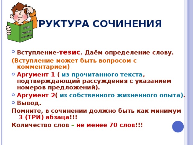 СТРУКТУРА СОЧИНЕНИЯ Вступление- тезис . Даём определение слову. (Вступление может быть вопросом с комментарием) Аргумент 1 ( из прочитанного текста , подтверждающий рассуждения с указанием номеров предложений). Аргумент 2 ( из собственного жизненного опыта) . Вывод. Помните, в сочинении должно быть как минимум  3 (ТРИ) абзаца !!! Количество слов – не менее 70 слов !!! 