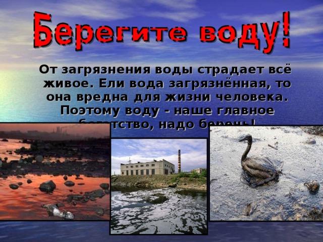 От загрязнения воды страдает всё живое. Ели вода загрязнённая, то она вредна для жизни человека. Поэтому воду - наше главное богатство, надо беречь!