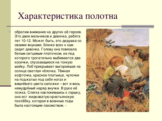 обратим внимание на других её героев. Это двое мальчиков и девочка, ребята лет 10-12. Может быть, это дедушка со своими внуками. Ближе всех к нам сидит девочка. Голову она повязала белым ситцевым платочком, из-под которого трогательно выбиваются две косички, спускающиеся на тонкую шейку. Лоб прикрывает выгоревшая на солнце светлая чёлочка. Тёмная кофточка, красное платьице, чулочки на поджатых под себя ногах и вишнёвого цвета сапожки – вот и весь немудрёный наряд внучки. В руке её ложка. Слегка наклонившись к горшку, она ест жидковатую крестьянскую похлёбку, которая в военные годы была настоящим лакомством. - 