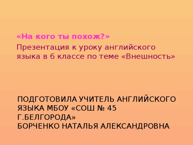 «На кого ты похож?» Презентация к уроку английского языка в 6 классе по теме «Внешность» Подготовила учитель английского языка МБОУ «СОШ № 45 г.Белгорода»  Борченко Наталья Александровна