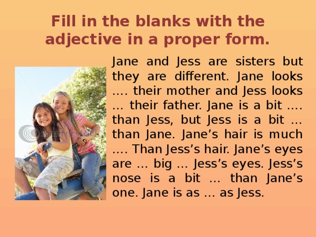Fill in the blanks with the adjective in a proper form.  Jane and Jess are sisters but they are different. Jane looks …. their mother and Jess looks … their father. Jane is a bit …. than Jess, but Jess is a bit … than Jane. Jane’s hair is much …. Than Jess’s hair. Jane’s eyes are … big … Jess’s eyes. Jess’s nose is a bit … than Jane’s one. Jane is as … as Jess.