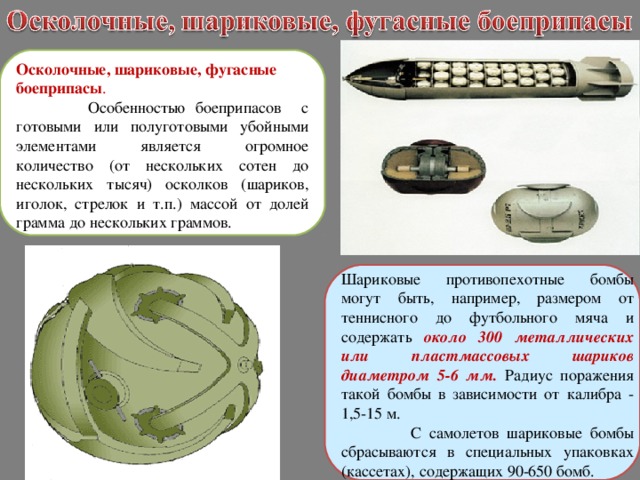 Осколочные, шариковые, фугасные боеприпасы .  Особенностью боеприпасов с готовыми или полуготовыми убойными элементами является огромное количество (от нескольких сотен до нескольких тысяч) осколков (шариков, иголок, стрелок и т.п.) массой от долей грамма до нескольких граммов. Шариковые противопехотные бомбы могут быть, например, размером от теннисного до футбольного мяча и содержать около 300 металлических или пластмассовых шариков диаметром 5-6 мм.  Радиус поражения такой бомбы в зависимости от калибра - 1,5-15 м.  С самолетов шариковые бомбы сбрасываются в специальных упаковках (кассетах), содержащих 90-650 бомб. 