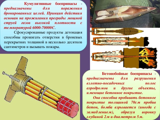  Кумулятивные боеприпасы - предназначены для поражения бронированных целей. Принцип действия основан на прожигания преграды мощной струей газов высокой плотности с температурой 6000-70000С .  Сфокусированные продукты детонация способны прожигать отверстия в броневых перекрытиях толщиной в несколько десятков сантиметров и вызывать пожары.  Бетонобойные боеприпасы - предназначены для разрушения взлетно-посадочных полос аэродромов и другие объекты, имеющие бетонное покрытие.  Она способна пробивать бетонное покрытие толщиной 70см пробив бетон, бомба взрывается (иногда с замедлением), образуя воронку глубиной 2м и диаметром 5м.  