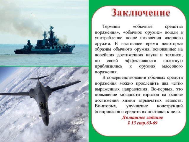 Термины «обычные средства поражения», «обычное оружие» вошли в употребление после появления ядерного оружия. В настоящее время некоторые образцы обычного оружия, основанные на новейших достижениях науки и техники, по своей эффективности вплотную приблизились к оружию массового поражения. В совершенствовании обычных средств поражения можно проследить два четко выраженных направления. Во-первых, это повышение мощности взрывов на основе достижений химии взрывчатых веществ. Во-вторых, улучшение конструкций боеприпасов и средств их доставки к цели. Домашнее задание § 13 стр.63-69  