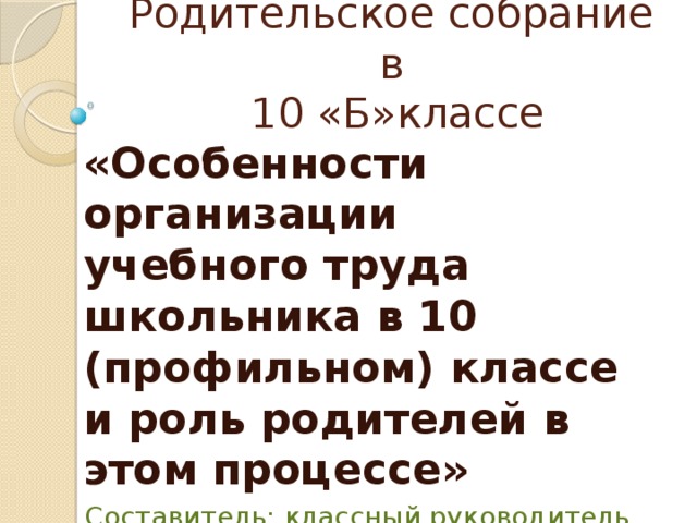 Родительское собрание в  10 «Б»классе «Особенности организации учебного труда школьника в 10 (профильном) классе и роль родителей в этом процессе» Составитель: классный руководитель  Е.П.Бакута 