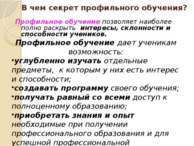 В чем секрет профильного обучения ? Профильное обучение  позволяет наиболее полно раскрыть интересы, склонности и способности учеников.  Профильное обучение дает ученикам возможность: углубленно изучать отдельные предметы, к которым у них есть интерес и способности; создавать программу своего обучения; получать равный со всеми доступ к полноценному образованию; приобретать знания и опыт необходимые при получении профессионального образования и для успешной профессиональной деятельности. успешно сдать ЕГЭ по профильным предметам, необходимым для поступления в высшее учебное заведение   