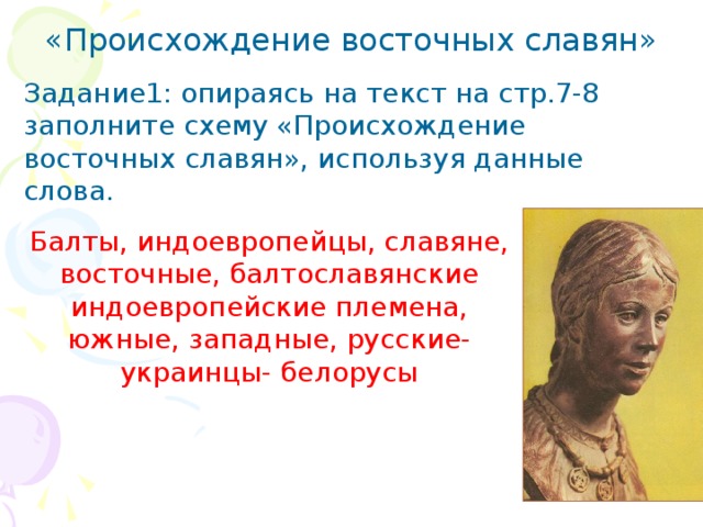 «Происхождение восточных славян» Задание1: опираясь на текст на стр.7-8 заполните схему «Происхождение восточных славян», используя данные слова. Балты, индоевропейцы, славяне, восточные, балтославянские индоевропейские племена, южные, западные, русские- украинцы- белорусы 